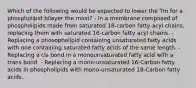 Which of the following would be expected to lower the Tm for a phospholipid bilayer the most? - In a membrane composed of phospholipids made from saturated 18-carbon fatty acyl chains, replacing them with saturated 16-carbon fatty acyl chains. - Replacing a phosopholipid containing unsaturated fatty acids with one containing saturated fatty acids of the same length. - Replacing a cis bond in a monounsaturated fatty acid with a trans bond. - Replacing a mono-unsaturated 16-Carbon fatty acids in phospholipids with mono-unsaturated 18-Carbon fatty acids.