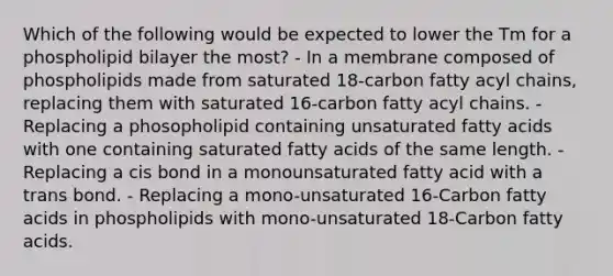 Which of the following would be expected to lower the Tm for a phospholipid bilayer the most? - In a membrane composed of phospholipids made from saturated 18-carbon fatty acyl chains, replacing them with saturated 16-carbon fatty acyl chains. - Replacing a phosopholipid containing unsaturated fatty acids with one containing saturated fatty acids of the same length. - Replacing a cis bond in a monounsaturated fatty acid with a trans bond. - Replacing a mono-unsaturated 16-Carbon fatty acids in phospholipids with mono-unsaturated 18-Carbon fatty acids.