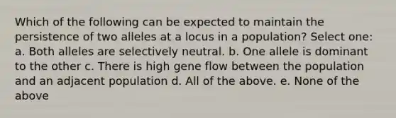 Which of the following can be expected to maintain the persistence of two alleles at a locus in a population? Select one: a. Both alleles are selectively neutral. b. One allele is dominant to the other c. There is high gene flow between the population and an adjacent population d. All of the above. e. None of the above