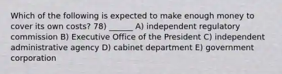 Which of the following is expected to make enough money to cover its own costs? 78) ______ A) independent regulatory commission B) Executive Office of the President C) independent administrative agency D) cabinet department E) government corporation