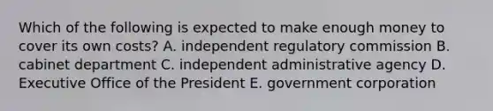 Which of the following is expected to make enough money to cover its own costs? A. independent regulatory commission B. cabinet department C. independent administrative agency D. Executive Office of the President E. government corporation