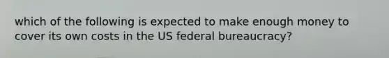 which of the following is expected to make enough money to cover its own costs in the US federal bureaucracy?