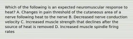 Which of the following is an expected neuromuscular response to heat? A. Changes in pain threshold of the cutaneous area of a nerve following heat to the nerve B. Decreased nerve conduction velocity C. Increased muscle strength that declines after the source of heat is removed D. Increased muscle spindle firing rates