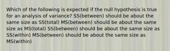 Which of the following is expected if the null hypothesis is true for an analysis of variance? SS(between) should be about the same size as SS(total) MS(between) should be about the same size as MS(total) SS(between) should be about the same size as SS(within) MS(between) should be about the same size as MS(within)