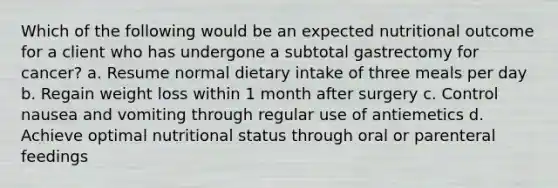 Which of the following would be an expected nutritional outcome for a client who has undergone a subtotal gastrectomy for cancer? a. Resume normal dietary intake of three meals per day b. Regain weight loss within 1 month after surgery c. Control nausea and vomiting through regular use of antiemetics d. Achieve optimal nutritional status through oral or parenteral feedings