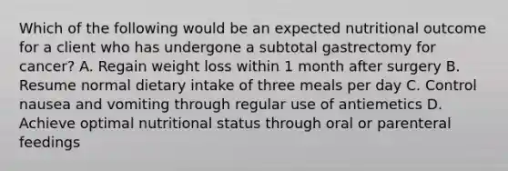 Which of the following would be an expected nutritional outcome for a client who has undergone a subtotal gastrectomy for cancer? A. Regain weight loss within 1 month after surgery B. Resume normal dietary intake of three meals per day C. Control nausea and vomiting through regular use of antiemetics D. Achieve optimal nutritional status through oral or parenteral feedings