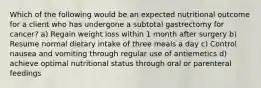 Which of the following would be an expected nutritional outcome for a client who has undergone a subtotal gastrectomy for cancer? a) Regain weight loss within 1 month after surgery b) Resume normal dietary intake of three meals a day c) Control nausea and vomiting through regular use of antiemetics d) achieve optimal nutritional status through oral or parenteral feedings