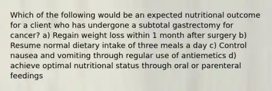 Which of the following would be an expected nutritional outcome for a client who has undergone a subtotal gastrectomy for cancer? a) Regain weight loss within 1 month after surgery b) Resume normal dietary intake of three meals a day c) Control nausea and vomiting through regular use of antiemetics d) achieve optimal nutritional status through oral or parenteral feedings