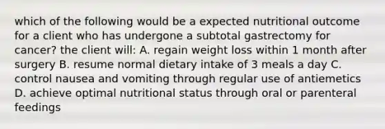 which of the following would be a expected nutritional outcome for a client who has undergone a subtotal gastrectomy for cancer? the client will: A. regain weight loss within 1 month after surgery B. resume normal dietary intake of 3 meals a day C. control nausea and vomiting through regular use of antiemetics D. achieve optimal nutritional status through oral or parenteral feedings