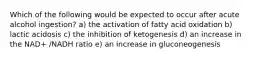 Which of the following would be expected to occur after acute alcohol ingestion? a) the activation of fatty acid oxidation b) lactic acidosis c) the inhibition of ketogenesis d) an increase in the NAD+ /NADH ratio e) an increase in gluconeogenesis