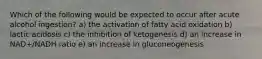 Which of the following would be expected to occur after acute alcohol ingestion? a) the activation of fatty acid oxidation b) lactic acidosis c) the inhibition of ketogenesis d) an increase in NAD+/NADH ratio e) an increase in gluconeogenesis