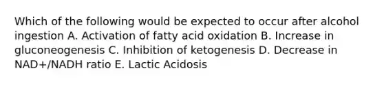 Which of the following would be expected to occur after alcohol ingestion A. Activation of fatty acid oxidation B. Increase in gluconeogenesis C. Inhibition of ketogenesis D. Decrease in NAD+/NADH ratio E. Lactic Acidosis