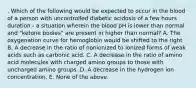 . Which of the following would be expected to occur in the blood of a person with uncontrolled diabetic acidosis of a few hours duration - a situation wherein the blood pH is lower than normal and "ketone bodies" are present in higher than normal? A. The oxygenation curve for hemoglobin would be shifted to the right B. A decrease in the ratio of nonionized to ionized forms of weak acids such as carbonic acid. C. A decrease in the ratio of amino acid molecules with charged amino groups to those with uncharged amino groups. D. A decrease in the hydrogen ion concentration. E. None of the above.