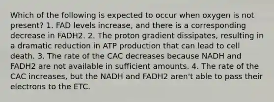 Which of the following is expected to occur when oxygen is not present? 1. FAD levels increase, and there is a corresponding decrease in FADH2. 2. The proton gradient dissipates, resulting in a dramatic reduction in ATP production that can lead to cell death. 3. The rate of the CAC decreases because NADH and FADH2 are not available in sufficient amounts. 4. The rate of the CAC increases, but the NADH and FADH2 aren't able to pass their electrons to the ETC.