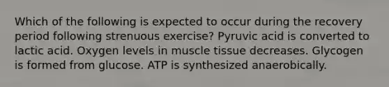 Which of the following is expected to occur during the recovery period following strenuous exercise? Pyruvic acid is converted to lactic acid. Oxygen levels in muscle tissue decreases. Glycogen is formed from glucose. ATP is synthesized anaerobically.