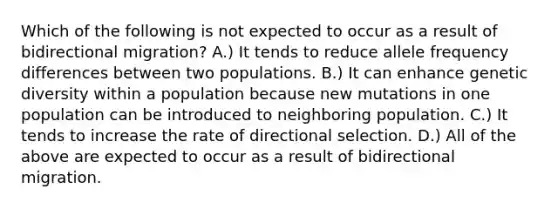 Which of the following is not expected to occur as a result of bidirectional migration? A.) It tends to reduce allele frequency differences between two populations. B.) It can enhance genetic diversity within a population because new mutations in one population can be introduced to neighboring population. C.) It tends to increase the rate of directional selection. D.) All of the above are expected to occur as a result of bidirectional migration.