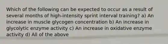 Which of the following can be expected to occur as a result of several months of high-intensity sprint interval training? a) An increase in muscle glycogen concentration b) An increase in glycolytic enzyme activity c) An increase in oxidative enzyme activity d) All of the above