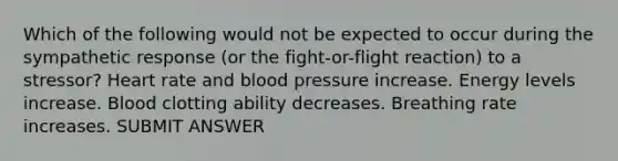 Which of the following would not be expected to occur during the sympathetic response (or the fight-or-flight reaction) to a stressor? Heart rate and blood pressure increase. Energy levels increase. Blood clotting ability decreases. Breathing rate increases. SUBMIT ANSWER