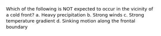 Which of the following is NOT expected to occur in the vicinity of a cold front? a. Heavy precipitation b. Strong winds c. Strong temperature gradient d. Sinking motion along the frontal boundary