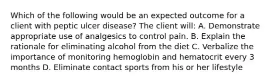 Which of the following would be an expected outcome for a client with peptic ulcer disease? The client will: A. Demonstrate appropriate use of analgesics to control pain. B. Explain the rationale for eliminating alcohol from the diet C. Verbalize the importance of monitoring hemoglobin and hematocrit every 3 months D. Eliminate contact sports from his or her lifestyle