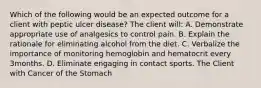 Which of the following would be an expected outcome for a client with peptic ulcer disease? The client will: A. Demonstrate appropriate use of analgesics to control pain. B. Explain the rationale for eliminating alcohol from the diet. C. Verbalize the importance of monitoring hemoglobin and hematocrit every 3months. D. Eliminate engaging in contact sports. The Client with Cancer of the Stomach