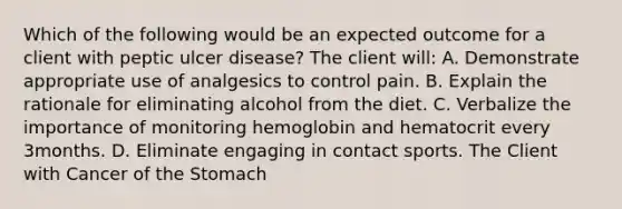 Which of the following would be an expected outcome for a client with peptic ulcer disease? The client will: A. Demonstrate appropriate use of analgesics to control pain. B. Explain the rationale for eliminating alcohol from the diet. C. Verbalize the importance of monitoring hemoglobin and hematocrit every 3months. D. Eliminate engaging in contact sports. The Client with Cancer of the Stomach