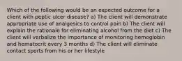 Which of the following would be an expected outcome for a client with peptic ulcer disease? a) The client will demonstrate appropriate use of analgesics to control pain b) The client will explain the rationale for eliminating alcohol from the diet c) The client will verbalize the importance of monitoring hemoglobin and hematocrit every 3 months d) The client will eliminate contact sports from his or her lifestyle