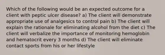 Which of the following would be an expected outcome for a client with peptic ulcer disease? a) The client will demonstrate appropriate use of analgesics to control pain b) The client will explain the rationale for eliminating alcohol from the diet c) The client will verbalize the importance of monitoring hemoglobin and hematocrit every 3 months d) The client will eliminate contact sports from his or her lifestyle