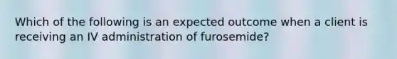 Which of the following is an expected outcome when a client is receiving an IV administration of furosemide?