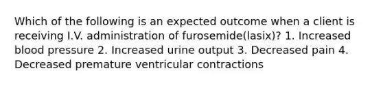 Which of the following is an expected outcome when a client is receiving I.V. administration of furosemide(lasix)? 1. Increased blood pressure 2. Increased urine output 3. Decreased pain 4. Decreased premature ventricular contractions