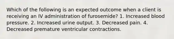 Which of the following is an expected outcome when a client is receiving an IV administration of furosemide? 1. Increased blood pressure. 2. Increased urine output. 3. Decreased pain. 4. Decreased premature ventricular contractions.