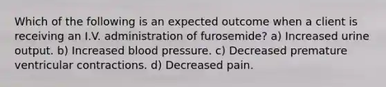 Which of the following is an expected outcome when a client is receiving an I.V. administration of furosemide? a) Increased urine output. b) Increased blood pressure. c) Decreased premature ventricular contractions. d) Decreased pain.