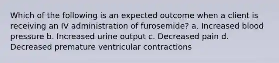 Which of the following is an expected outcome when a client is receiving an IV administration of furosemide? a. Increased blood pressure b. Increased urine output c. Decreased pain d. Decreased premature ventricular contractions