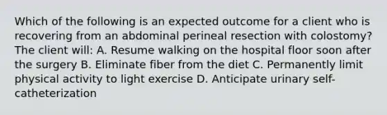 Which of the following is an expected outcome for a client who is recovering from an abdominal perineal resection with colostomy? The client will: A. Resume walking on the hospital floor soon after the surgery B. Eliminate fiber from the diet C. Permanently limit physical activity to light exercise D. Anticipate urinary self-catheterization