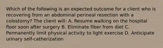 Which of the following is an expected outcome for a client who is recovering from an abdominal perineal resection with a colostomy? The client will: A. Resume walking on the hospital floor soon after surgery B. Eliminate fiber from diet C. Permanently limit physical activity to light exercise D. Anticipate urinary self-catherization