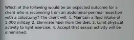 Which of the following would be an expected outcome for a client who is recovering from an abdominal-perineal resection with a colostomy? The client will: 1. Maintain a fluid intake of 3,000 ml/day. 2. Eliminate fiber from the diet. 3. Limit physical activity to light exercise. 4. Accept that sexual activity will be diminished.