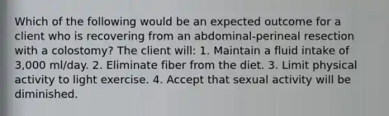 Which of the following would be an expected outcome for a client who is recovering from an abdominal-perineal resection with a colostomy? The client will: 1. Maintain a fluid intake of 3,000 ml/day. 2. Eliminate fiber from the diet. 3. Limit physical activity to light exercise. 4. Accept that sexual activity will be diminished.