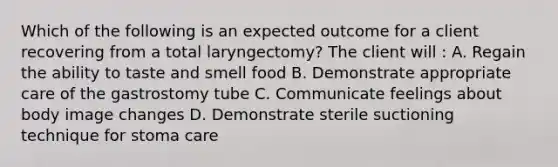 Which of the following is an expected outcome for a client recovering from a total laryngectomy? The client will : A. Regain the ability to taste and smell food B. Demonstrate appropriate care of the gastrostomy tube C. Communicate feelings about body image changes D. Demonstrate sterile suctioning technique for stoma care