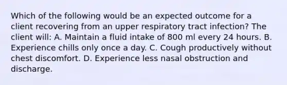 Which of the following would be an expected outcome for a client recovering from an upper respiratory tract infection? The client will: A. Maintain a fluid intake of 800 ml every 24 hours. B. Experience chills only once a day. C. Cough productively without chest discomfort. D. Experience less nasal obstruction and discharge.