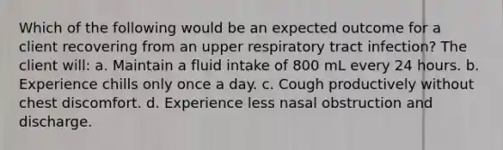 Which of the following would be an expected outcome for a client recovering from an upper respiratory tract infection? The client will: a. Maintain a fluid intake of 800 mL every 24 hours. b. Experience chills only once a day. c. Cough productively without chest discomfort. d. Experience less nasal obstruction and discharge.