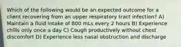 Which of the following would be an expected outcome for a client recovering from an upper respiratory tract infection? A) Maintain a fluid intake of 800 mLs every 2 hours B) Experience chills only once a day C) Cough productively without chest discomfort D) Experience less nasal obstruction and discharge