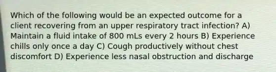 Which of the following would be an expected outcome for a client recovering from an upper respiratory tract infection? A) Maintain a fluid intake of 800 mLs every 2 hours B) Experience chills only once a day C) Cough productively without chest discomfort D) Experience less nasal obstruction and discharge