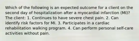 Which of the following is an expected outcome for a client on the second day of hospitalization after a myocardial infarction (MI)? The client: 1. Continues to have severe chest pain. 2. Can identify risk factors for MI. 3. Participates in a cardiac rehabilitation walking program. 4. Can perform personal self-care activities without pain.