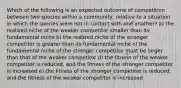 Which of the following is an expected outcome of competition between two species within a community, relative to a situation in which the species were not in contact with one another? a) the realized niche of the weaker competitor smaller than its fundamental niche b) the realized niche of the stronger competitor is greater than its fundamental niche c) the fundamental niche of the stronger competitor must be larger than that of the weaker competitor d) the fitness of the weaker competitor is reduced, and the fitness of the stronger competitor is increased e) the fitness of the stronger competitor is reduced, and the fitness of the weaker competitor is increased