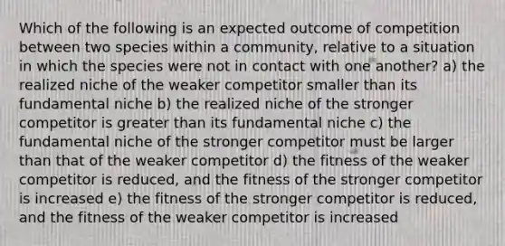 Which of the following is an expected outcome of competition between two species within a community, relative to a situation in which the species were not in contact with one another? a) the realized niche of the weaker competitor smaller than its fundamental niche b) the realized niche of the stronger competitor is <a href='https://www.questionai.com/knowledge/ktgHnBD4o3-greater-than' class='anchor-knowledge'>greater than</a> its fundamental niche c) the fundamental niche of the stronger competitor must be larger than that of the weaker competitor d) the fitness of the weaker competitor is reduced, and the fitness of the stronger competitor is increased e) the fitness of the stronger competitor is reduced, and the fitness of the weaker competitor is increased