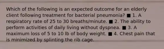 Which of the following is an expected outcome for an elderly client following treatment for bacterial pneumonia? ■ 1. A respiratory rate of 25 to 30 breaths/minute. ■ 2. The ability to perform activities of daily living without dyspnea. ■ 3. A maximum loss of 5 to 10 lb of body weight. ■ 4. Chest pain that is minimized by splinting the rib cage.