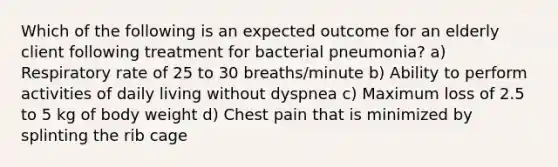 Which of the following is an expected outcome for an elderly client following treatment for bacterial pneumonia? a) Respiratory rate of 25 to 30 breaths/minute b) Ability to perform activities of daily living without dyspnea c) Maximum loss of 2.5 to 5 kg of body weight d) Chest pain that is minimized by splinting the rib cage