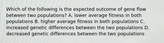 Which of the following is the expected outcome of gene flow between two populations? A. lower average fitness in both populations B. higher average fitness in both populations C. increased genetic differences between the two populations D. decreased genetic differences between the two populations