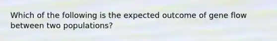 Which of the following is the expected outcome of gene flow between two populations?