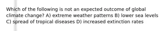 Which of the following is not an expected outcome of global climate change? A) extreme weather patterns B) lower sea levels C) spread of tropical diseases D) increased extinction rates